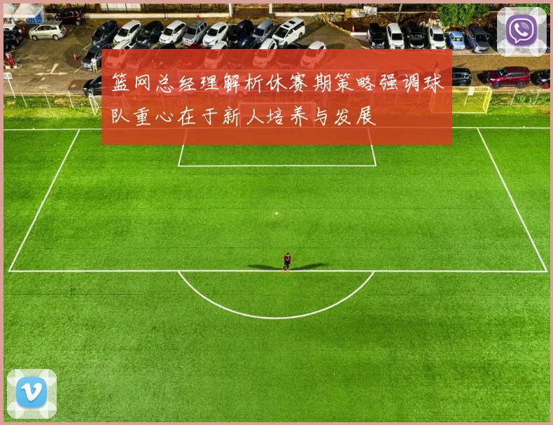 篮网总经理解析休赛期策略强调球队重心在于新人培养与发展