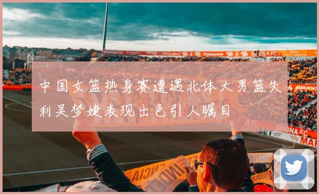 中国女篮热身赛遭遇北体大男篮失利吴梦婕表现出色引人瞩目