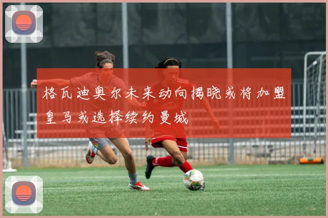 格瓦迪奥尔未来动向揭晓或将加盟皇马或选择续约曼城