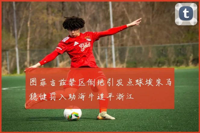 图菲吉兹禁区倒地引发点球埃朱马稳健罚入助海牛追平浙江