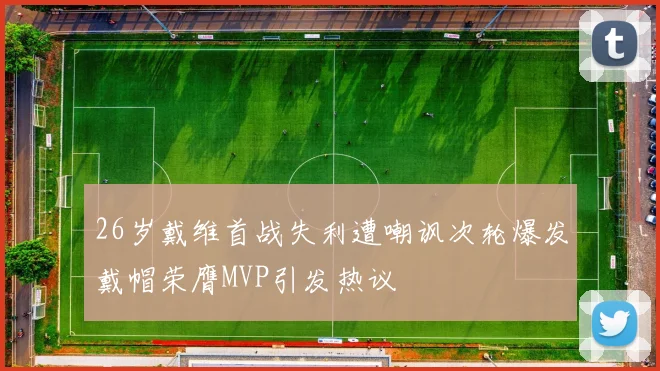 26岁戴维首战失利遭嘲讽次轮爆发戴帽荣膺MVP引发热议