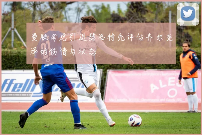 曼联考虑引进瑟洛特先评估齐尔克泽的伤情与状态