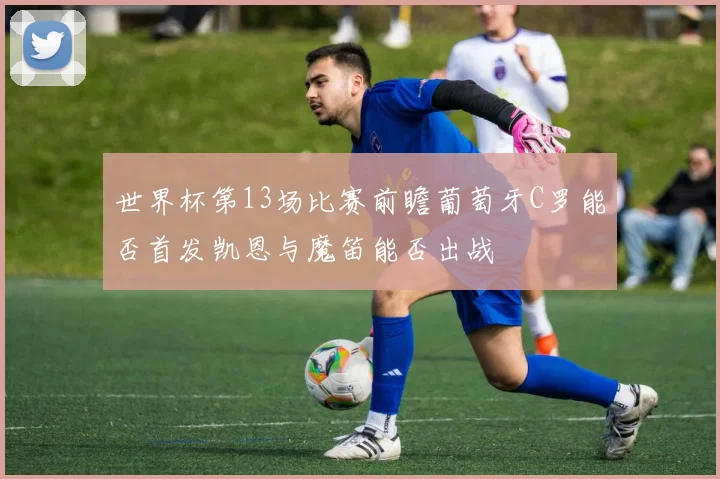 世界杯第13场比赛前瞻葡萄牙C罗能否首发凯恩与魔笛能否出战