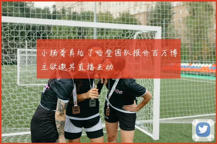 小杨哥真给了哈登团队报价百万博主欲邀其直播互动