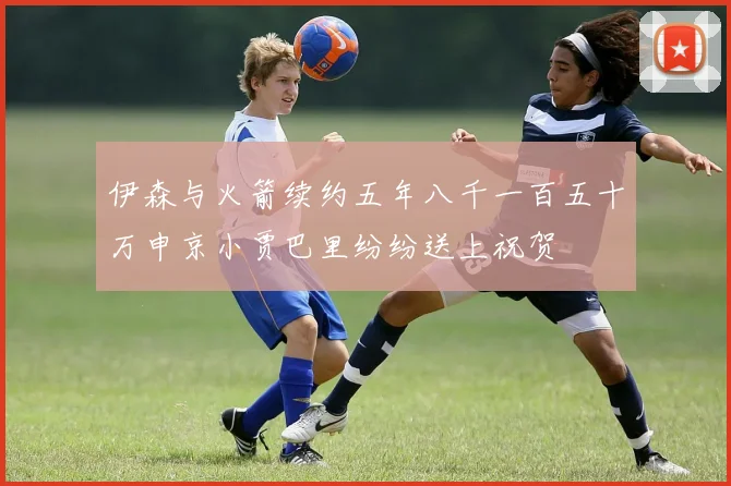 伊森与火箭续约五年八千一百五十万申京小贾巴里纷纷送上祝贺