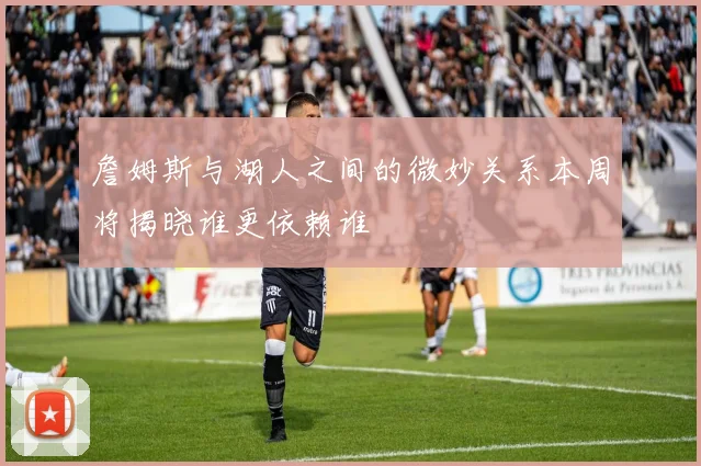 詹姆斯与湖人之间的微妙关系本周将揭晓谁更依赖谁