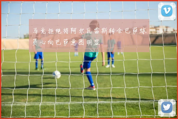 马竞拒绝将阿尔瓦雷斯转会巴萨球员心向巴萨意图明显
