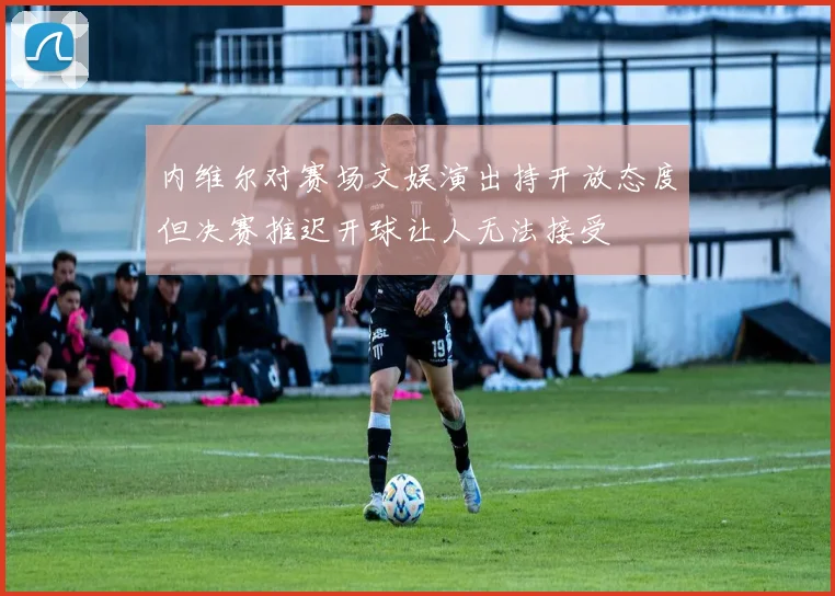 内维尔对赛场文娱演出持开放态度但决赛推迟开球让人无法接受