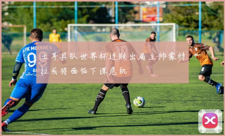 土耳其队世界杯连败出局主帅蒙特拉或将面临下课危机