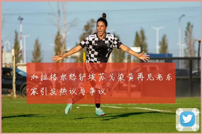 加拉格尔怒铲埃苏戈染黄再见老东家引发热议与争议