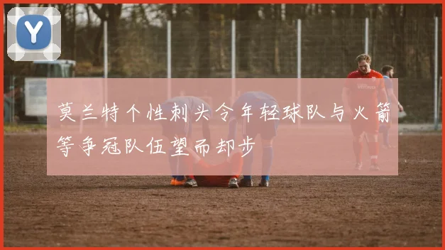 莫兰特个性刺头令年轻球队与火箭等争冠队伍望而却步