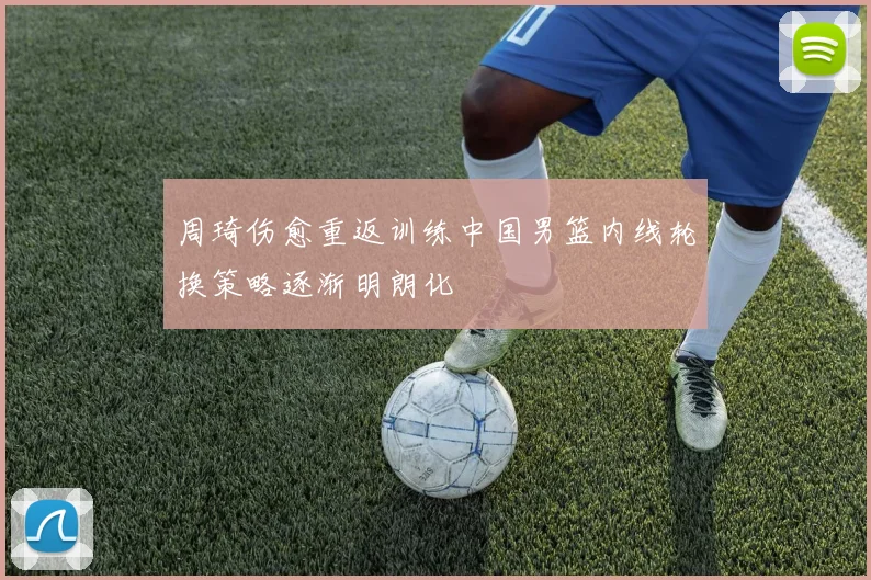 周琦伤愈重返训练中国男篮内线轮换策略逐渐明朗化