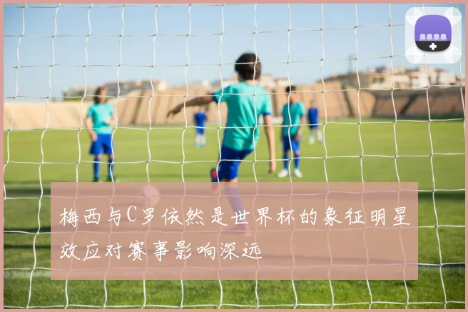 梅西与C罗依然是世界杯的象征明星效应对赛事影响深远