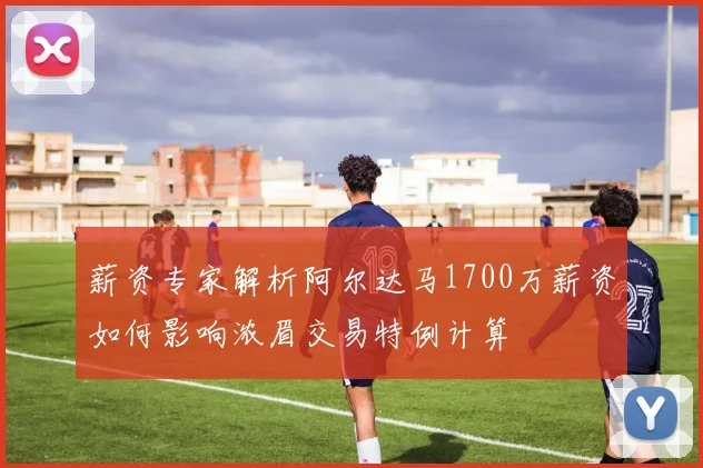 薪资专家解析阿尔达马1700万薪资如何影响浓眉交易特例计算