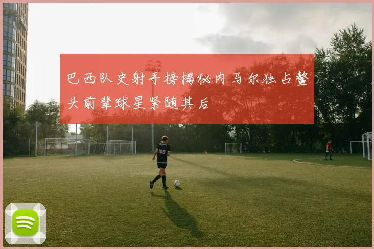 巴西队史射手榜揭秘内马尔独占鳌头前辈球星紧随其后