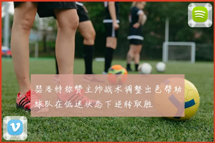 瑟洛特称赞主帅战术调整出色帮助球队在低迷状态下逆转取胜