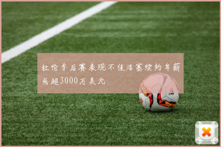杜伦季后赛表现不佳活塞续约年薪或超3000万美元