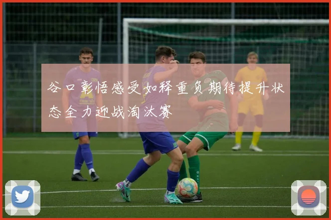 谷口彰悟感受如释重负期待提升状态全力迎战淘汰赛