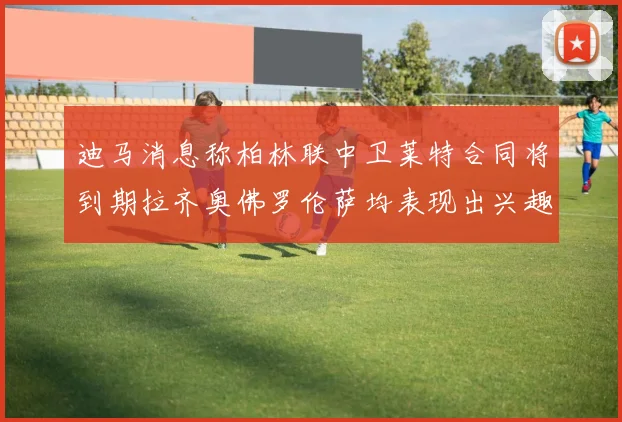 迪马消息称柏林联中卫莱特合同将到期拉齐奥佛罗伦萨均表现出兴趣